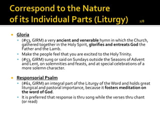    Gloria
     (#53, GIRM) a very ancient and venerable hymn in which the Church,
      gathered together in the Holy Spirit, glorifies and entreats God the
      Father and the Lamb.
     Make the people feel that you are excited to the Holy Trinity.
     (#53, GIRM) sung or said on Sundays outside the Seasons of Advent
      and Lent, on solemnities and feasts, and at special celebrations of a
      more solemn character.

   Responsorial Psalm
     (#61, GIRM) an integral part of the Liturgy of the Word and holds great
      liturgical and pastoral importance, because it fosters meditation on
      the word of God.
     It is preferred that response is thru song while the verses thru chant
      (or read)
 