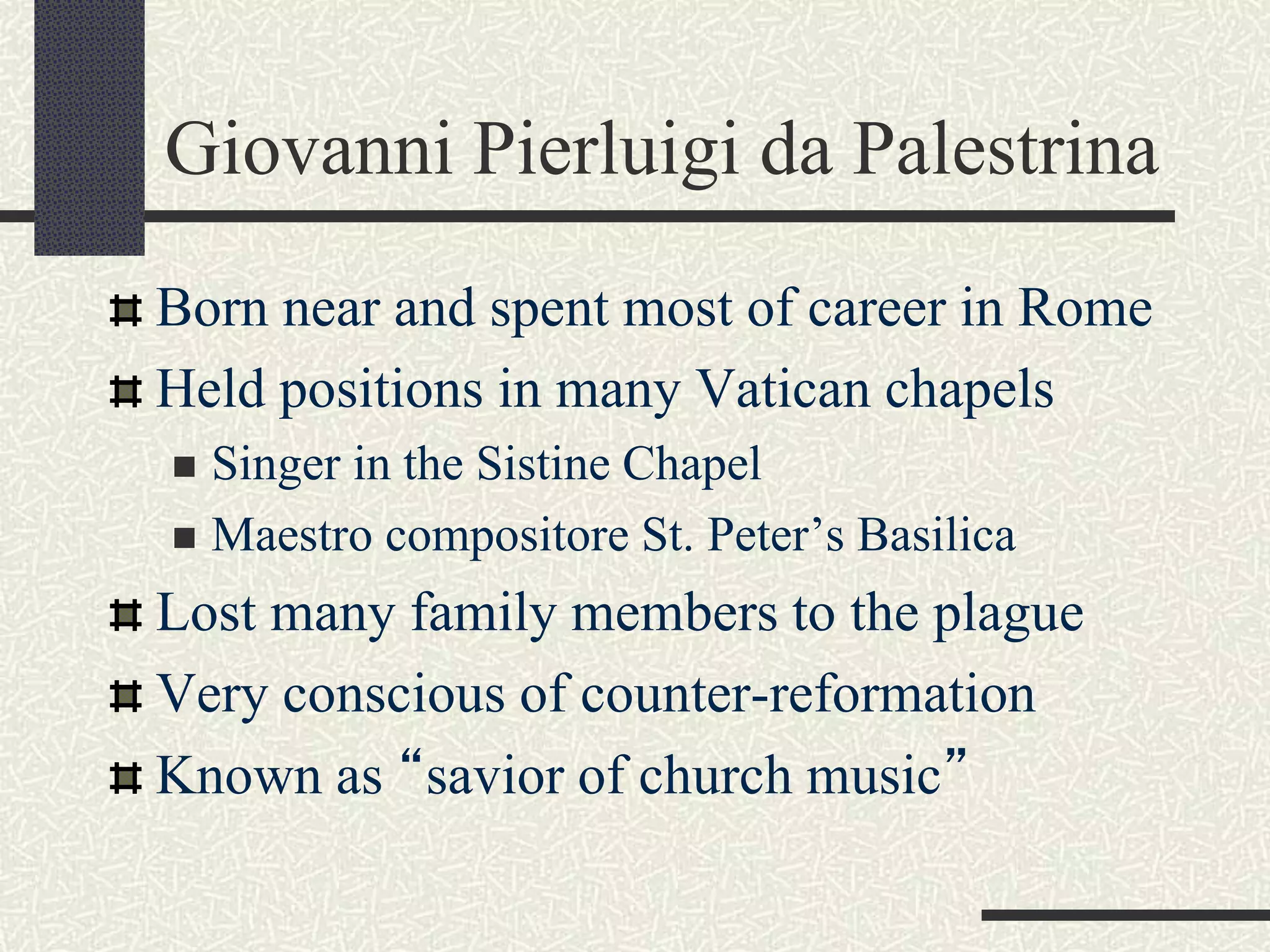 Giovanni Pierluigi da Palestrina
Born near and spent most of career in Rome
Held positions in many Vatican chapels
 Singer in the Sistine Chapel
 Maestro compositore St. Peter’s Basilica
Lost many family members to the plague
Very conscious of counter-reformation
Known as “savior of church music”
 