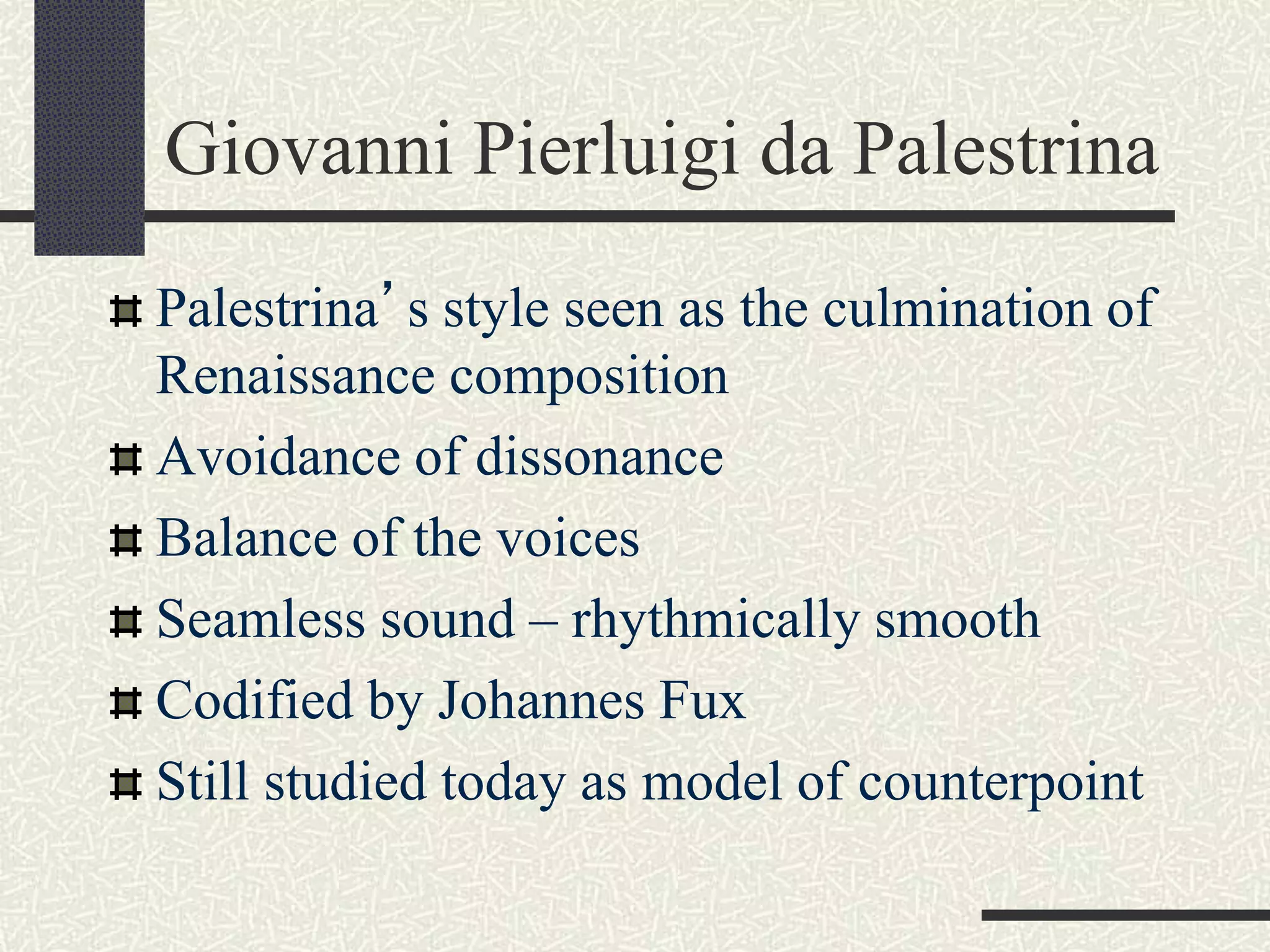 Giovanni Pierluigi da Palestrina
Palestrina’s style seen as the culmination of
Renaissance composition
Avoidance of dissonance
Balance of the voices
Seamless sound – rhythmically smooth
Codified by Johannes Fux
Still studied today as model of counterpoint
 