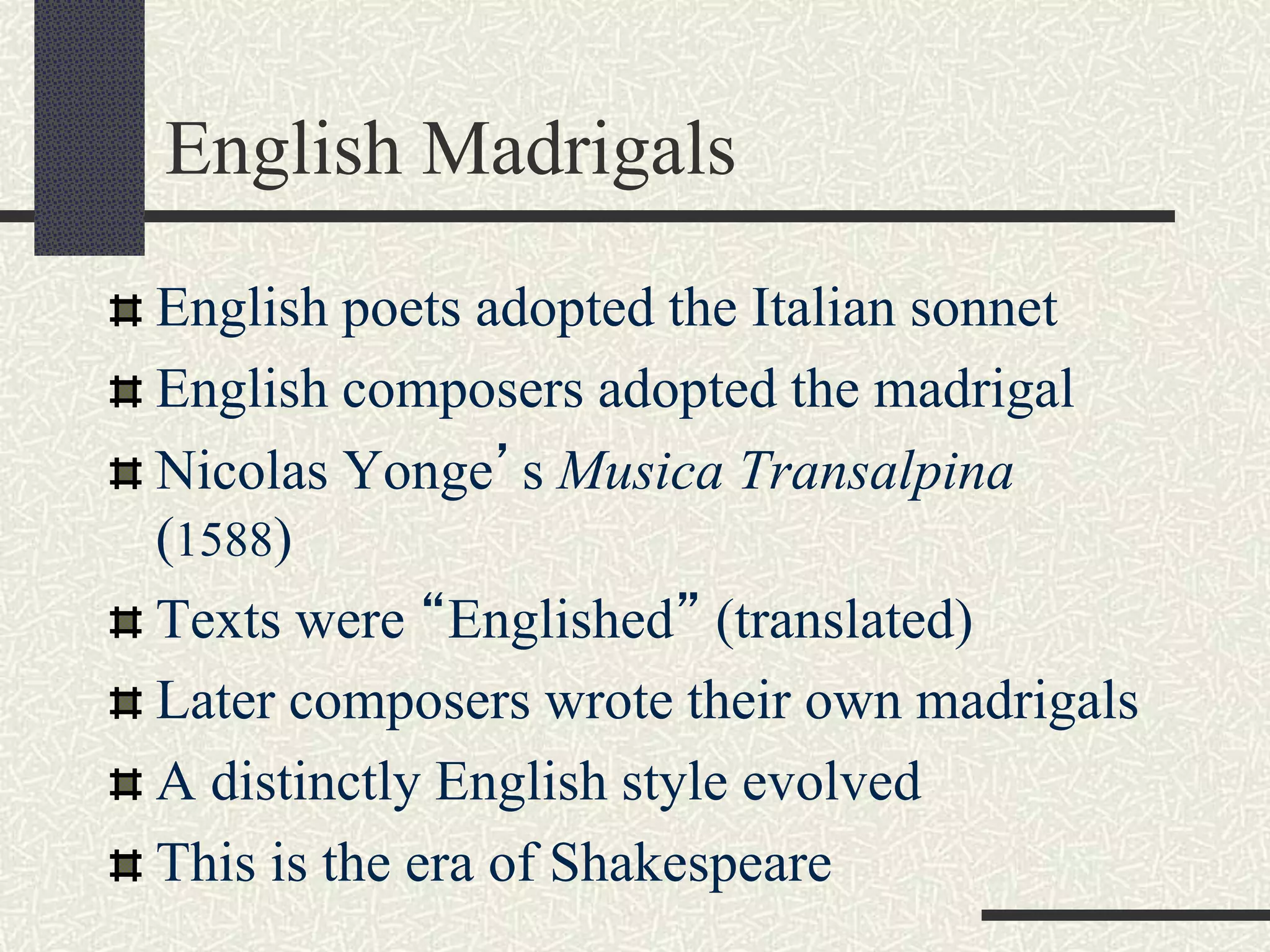 English Madrigals
English poets adopted the Italian sonnet
English composers adopted the madrigal
Nicolas Yonge’s Musica Transalpina
(1588)
Texts were “Englished” (translated)
Later composers wrote their own madrigals
A distinctly English style evolved
This is the era of Shakespeare
 
