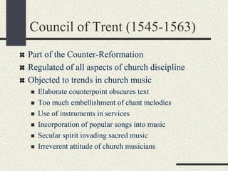 Council of Trent (1545-1563)
Part of the Counter-Reformation
Regulated of all aspects of church discipline
Objected to trends in church music
 Elaborate counterpoint obscures text
 Too much embellishment of chant melodies
 Use of instruments in services
 Incorporation of popular songs into music
 Secular spirit invading sacred music
 Irreverent attitude of church musicians
 