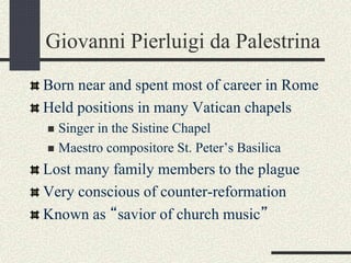 Giovanni Pierluigi da Palestrina
Born near and spent most of career in Rome
Held positions in many Vatican chapels
 Singer in the Sistine Chapel
 Maestro compositore St. Peter’s Basilica
Lost many family members to the plague
Very conscious of counter-reformation
Known as “savior of church music”
 