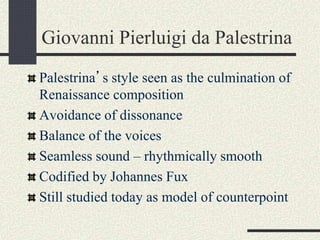 Giovanni Pierluigi da Palestrina
Palestrina’s style seen as the culmination of
Renaissance composition
Avoidance of dissonance
Balance of the voices
Seamless sound – rhythmically smooth
Codified by Johannes Fux
Still studied today as model of counterpoint
 