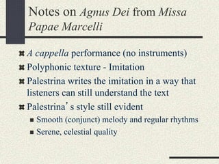 Notes on Agnus Dei from Missa
Papae Marcelli
A cappella performance (no instruments)
Polyphonic texture - Imitation
Palestrina writes the imitation in a way that
listeners can still understand the text
Palestrina’s style still evident
 Smooth (conjunct) melody and regular rhythms
 Serene, celestial quality
 