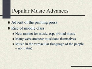 Popular Music Advances
Advent of the printing press
Rise of middle class
 New market for music, esp. printed music
 Many were amateur musicians themselves
 Music in the vernacular (language of the people
– not Latin)
 