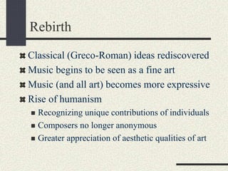 Rebirth
Classical (Greco-Roman) ideas rediscovered
Music begins to be seen as a fine art
Music (and all art) becomes more expressive
Rise of humanism
 Recognizing unique contributions of individuals
 Composers no longer anonymous
 Greater appreciation of aesthetic qualities of art
 
