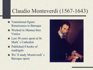 Claudio Monteverdi (1567-1643)
Transitional figure:
Renaissance to Baroque
Worked in Mantua then
Venice
Last 30 years spent at St.
Mark’s Cathedral
Published 8 books of
madrigals
We’ll study Monteverdi’s
Baroque opera
 
