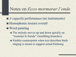 Notes on Ecco mormorar l’onde
A cappella performance (no instruments)
Homophonic texture overall
Word painting
 The melody moves up and down quickly on
“tremolar le fronde” (trembling branches)
 Nimble counterpoint when text describes birds
singing is meant to suggest actual birdsong
 
