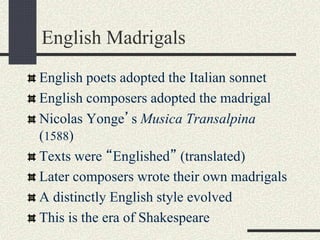 English Madrigals
English poets adopted the Italian sonnet
English composers adopted the madrigal
Nicolas Yonge’s Musica Transalpina
(1588)
Texts were “Englished” (translated)
Later composers wrote their own madrigals
A distinctly English style evolved
This is the era of Shakespeare
 
