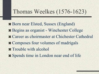 Thomas Weelkes (1576-1623)
Born near Elsted, Sussex (England)
Begins as organist - Winchester College
Career as choirmaster at Chichester Cathedral
Composes four volumes of madrigals
Trouble with alcohol
Spends time in London near end of life
 