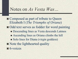 Notes on As Vesta Was…
Composed as part of tribute to Queen
Elizabeth I (The Triumphs of Oriana)
Odd text serves as fodder for word painting
 Descending lines as Vesta descends Latmos
 Ascending lines as Oriana climbs the hill
 Solo lines for Diana (virgin goddess)
Note the lighthearted quality
6-voices
 