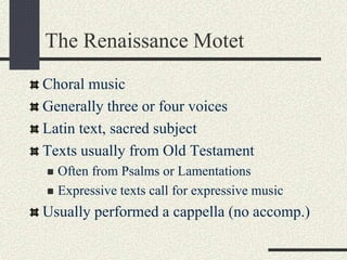 The Renaissance Motet
Choral music
Generally three or four voices
Latin text, sacred subject
Texts usually from Old Testament
 Often from Psalms or Lamentations
 Expressive texts call for expressive music
Usually performed a cappella (no accomp.)
 
