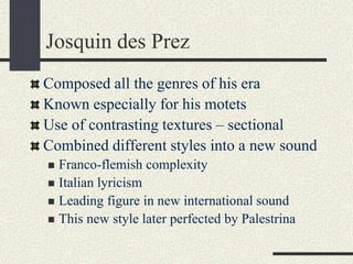 Josquin des Prez
Composed all the genres of his era
Known especially for his motets
Use of contrasting textures – sectional
Combined different styles into a new sound
 Franco-flemish complexity
 Italian lyricism
 Leading figure in new international sound
 This new style later perfected by Palestrina
 