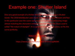 Example one: Shutter Island
One very good example of a thriller film that uses tense music is Shutter
Island. The 2010 blockbuster uses music throughout to build tension and fear.
In this particular case the scene uses music to build up to distrissing image
almost matching the characters emotion and heartbeat. The music used is
called “the nature of daylight”. It is a gradual fast and sharp piece, so fits the
scene perfectly.
Watch the clip below
https://www.youtube.com/watch?v=lmmJsgfNSIM
 
