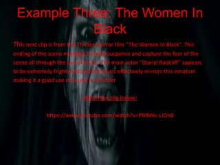 Example Three: The Women In
Black
This next clip is from the Thriller/Horror film “The Women In Black”. This
ending of the scene manages to build suspense and capture the fear of the
scene all through the use of music. The main actor “Daniel Radcliff” appears
to be extremely frightened and the music effectively mirrors this emotion
making it a good use of sound in a thriller
Watch the clip below:
https://www.youtube.com/watch?v=PMMkc-LlOn8
 