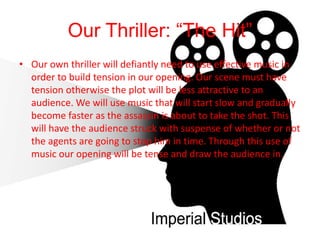 Our Thriller: “The Hit”
• Our own thriller will defiantly need to use effective music in
order to build tension in our opening. Our scene must have
tension otherwise the plot will be less attractive to an
audience. We will use music that will start slow and gradually
become faster as the assassin is about to take the shot. This
will have the audience struck with suspense of whether or not
the agents are going to stop him in time. Through this use of
music our opening will be tense and draw the audience in.
 