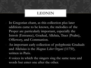 - In Gregorian chant, as this collection plus later
additions came to be known, the melodies of the
Proper are particularly important, especially the
Introit (Entrance), Gradual, Alleluia, Tract (Psalm),
Offertory, and Communion.
- An important early collection of polyphonic Graduals
and Alleluias is the Magnus Liber Organi (1175?),
written in Paris.
- 4 voices in which the singers sing the same tune and
words but enter one after the other.
LEONIN
 