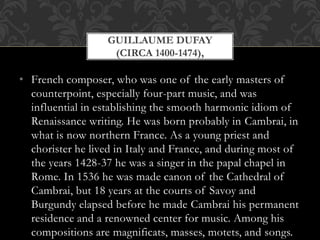 • French composer, who was one of the early masters of
counterpoint, especially four-part music, and was
influential in establishing the smooth harmonic idiom of
Renaissance writing. He was born probably in Cambrai, in
what is now northern France. As a young priest and
chorister he lived in Italy and France, and during most of
the years 1428-37 he was a singer in the papal chapel in
Rome. In 1536 he was made canon of the Cathedral of
Cambrai, but 18 years at the courts of Savoy and
Burgundy elapsed before he made Cambrai his permanent
residence and a renowned center for music. Among his
compositions are magnificats, masses, motets, and songs.
GUILLAUME DUFAY
(CIRCA 1400-1474),
 