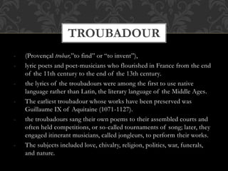 - (Provençal trobar,”to find” or “to invent”),
- lyric poets and poet-musicians who flourished in France from the end
of the 11th century to the end of the 13th century.
- the lyrics of the troubadours were among the first to use native
language rather than Latin, the literary language of the Middle Ages.
- The earliest troubadour whose works have been preserved was
Guillaume IX of Aquitaine (1071-1127).
- the troubadours sang their own poems to their assembled courts and
often held competitions, or so-called tournaments of song; later, they
engaged itinerant musicians, called jongleurs, to perform their works.
- The subjects included love, chivalry, religion, politics, war, funerals,
and nature.
TROUBADOUR
 