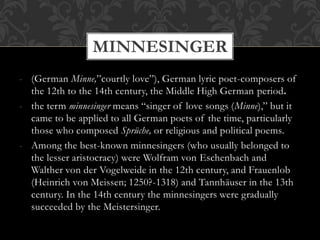 - (German Minne,”courtly love”), German lyric poet-composers of
the 12th to the 14th century, the Middle High German period.
- the term minnesinger means “singer of love songs (Minne),” but it
came to be applied to all German poets of the time, particularly
those who composed Sprüche, or religious and political poems.
- Among the best-known minnesingers (who usually belonged to
the lesser aristocracy) were Wolfram von Eschenbach and
Walther von der Vogelweide in the 12th century, and Frauenlob
(Heinrich von Meissen; 1250?-1318) and Tannhäuser in the 13th
century. In the 14th century the minnesingers were gradually
succeeded by the Meistersinger.
MINNESINGER
 