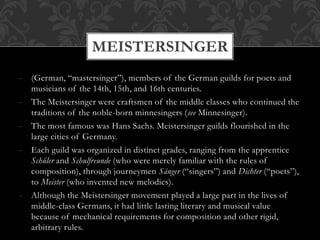 - (German, “mastersinger”), members of the German guilds for poets and
musicians of the 14th, 15th, and 16th centuries.
- The Meistersinger were craftsmen of the middle classes who continued the
traditions of the noble-born minnesingers (see Minnesinger).
- The most famous was Hans Sachs. Meistersinger guilds flourished in the
large cities of Germany.
- Each guild was organized in distinct grades, ranging from the apprentice
Schüler and Schulfreunde (who were merely familiar with the rules of
composition), through journeymen Sänger (“singers”) and Dichter (“poets”),
to Meister (who invented new melodies).
- Although the Meistersinger movement played a large part in the lives of
middle-class Germans, it had little lasting literary and musical value
because of mechanical requirements for composition and other rigid,
arbitrary rules.
MEISTERSINGER
 