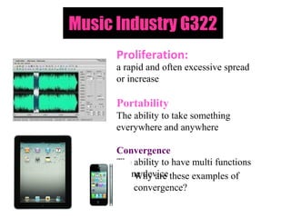 Music Industry G322
      Proliferation:
      a rapid and often excessive spread
      or increase

      Portability
      The ability to take something
      everywhere and anywhere

      Convergence
      The ability to have multi functions
      in one device these examples of
           Why are
           convergence?
 
