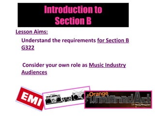 Introduction to
             Section B
Lesson Aims:
  Understand the requirements for Section B
  G322

  Consider your own role as Music Industry
  Audiences
 