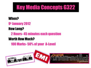 Key Media Concepts G322
When?
9th January 2012
How Long?
  2 Hours- 45 minutes each question
Worth How Much?
  100 Marks- 50% of your A-Level
 