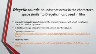 Diegetic sounds: sounds that occur in the character’s
space similar to Diegetic music used in film
• Interactive diegetic sounds occur in the character’s space, with which the player’s
character can directly interact.
• In Zelda opening a chest and receiving an item play two sounds.
• Opening treasure box:
http://www.youtube.com/watch?v=HdOOGs33hOg&index=7&list=PLDDC74011619
A10AE
• Receiving item:
• http://www.youtube.com/watch?v=wP2zuMc6jOs&index=8&list=PLDDC74011619
A10AE
 