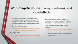 Non-diegetic sound: background music and
sound effects
• Interactive non-diegetic sounds are sound
events occurring in reaction to gameplay. For
example in Skyrim when a dragon approaches
signifying the beginning of a battle sequence.
• Day time ambient music
• http://www.youtube.com/watch?v=6dO9W0Ha
UJ4&list=PL356BBB63A413A215&index=7
• Dragon fight
• http://www.youtube.com/watch?v=P_gcNzSb0
OI
• Non-dynamic linear sounds: Usually the
introductory movies or cut-scenes in games.
Players have no control over these sounds.
• Call of Duty: ModernWarfare 3 Opening
Cutscene
• http://www.youtube.com/watch?v=tQz66naGJ
-c
• Note this contains dialogue, non-diegetic and
sound effects.
 