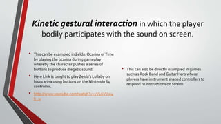 Kinetic gestural interaction in which the player
bodily participates with the sound on screen.
• This can be exampled in Zelda: Ocarina ofTime
by playing the ocarina during gameplay
whereby the character pushes a series of
buttons to produce diegetic sound.
• Here Link is taught to play Zelda’s Lullaby on
his ocarina using buttons on the Nintendo 64
controller.
• http://www.youtube.com/watch?v=yVL6VVw4
b_w
• This can also be directly exampled in games
such as Rock Band and Guitar Hero where
players have instrument shaped controllers to
respond to instructions on screen.
 