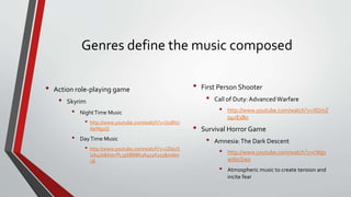 Genres define the music composed
• Action role-playing game
• Skyrim
• NightTime Music
• http://www.youtube.com/watch?v=Uu8hU
AeWg2Q
• DayTime Music
• http://www.youtube.com/watch?v=JZkezS
UA4zk&list=PL356BBB63A413A215&index
=8
• First Person Shooter
• Call of Duty: Advanced Warfare
• http://www.youtube.com/watch?v=XDmZ
o4vEsBo
• Survival Horror Game
• Amnesia:The Dark Descent
• http://www.youtube.com/watch?v=cWgs
wdsoSwo
• Atmospheric music to create tension and
incite fear
 