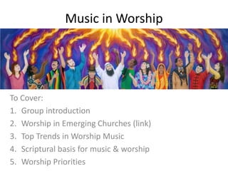 Music in Worship
To Cover:
1. Group introduction
2. Worship in Emerging Churches (link)
3. Top Trends in Worship Music
4. Scriptural basis for music & worship
5. Worship Priorities
 