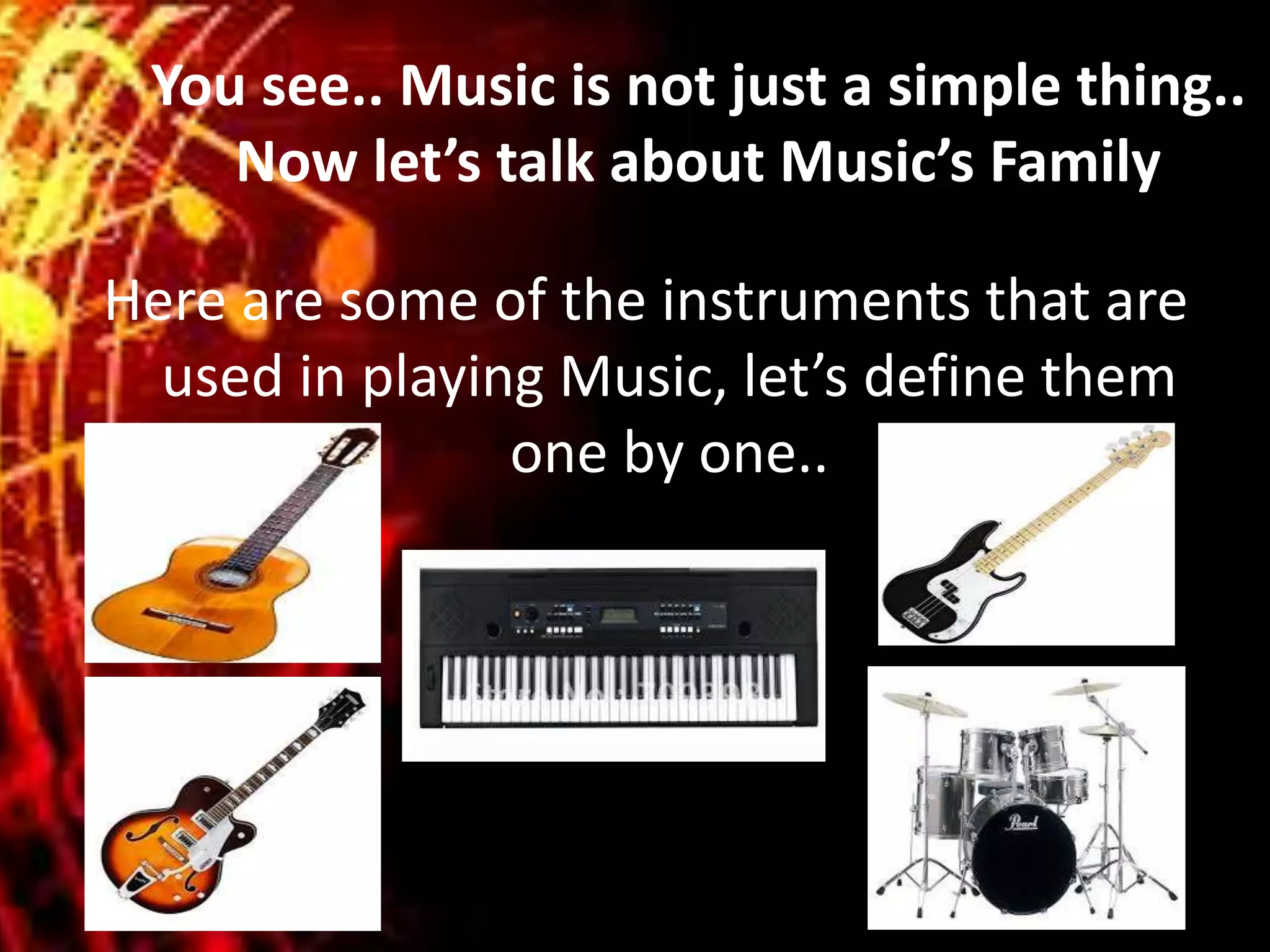 You see.. Music is not just a simple thing..
Now let’s talk about Music’s Family
Here are some of the instruments that are
used in playing Music, let’s define them
one by one..
 