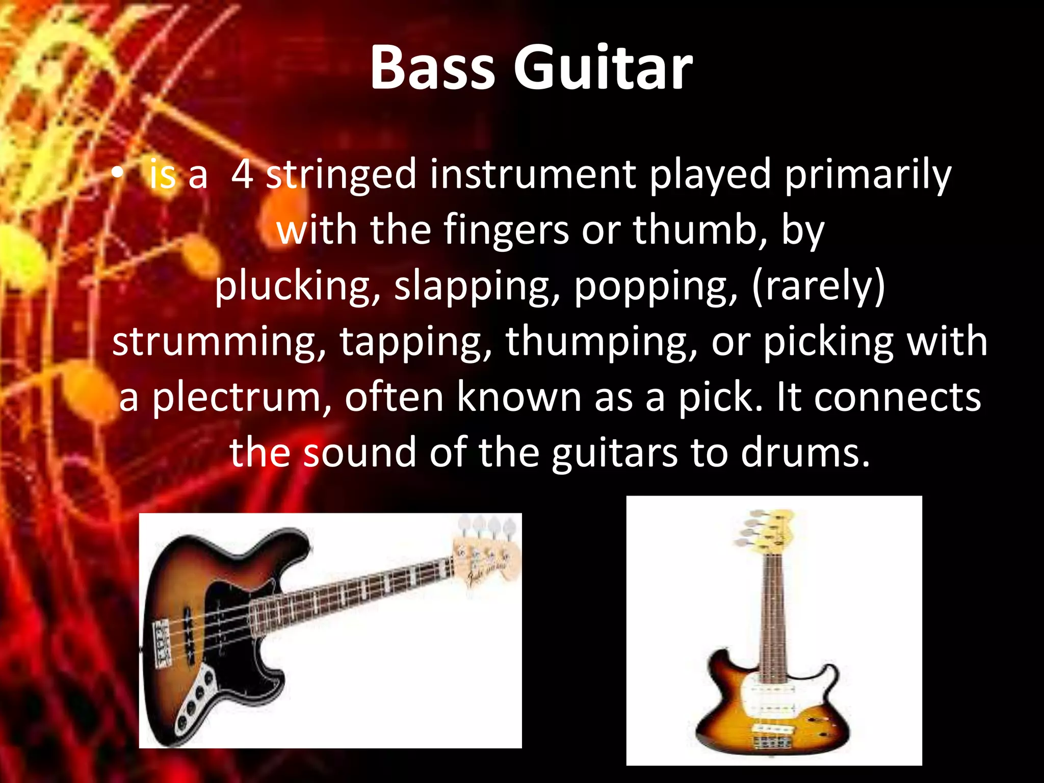 Bass Guitar
• is a 4 stringed instrument played primarily
with the fingers or thumb, by
plucking, slapping, popping, (rarely)
strumming, tapping, thumping, or picking with
a plectrum, often known as a pick. It connects
the sound of the guitars to drums.
 