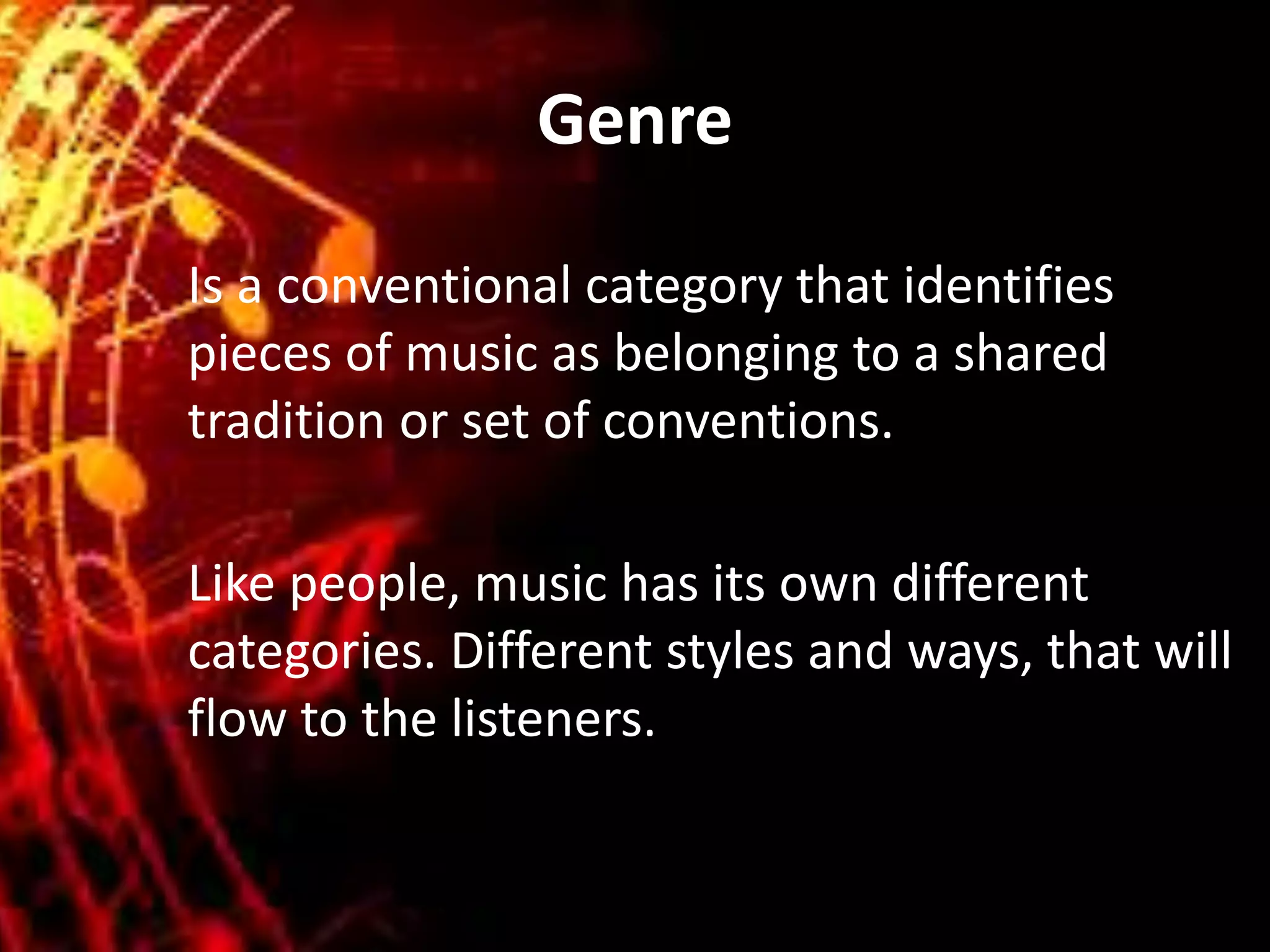 Genre
Is a conventional category that identifies
pieces of music as belonging to a shared
tradition or set of conventions.
Like people, music has its own different
categories. Different styles and ways, that will
flow to the listeners.
 