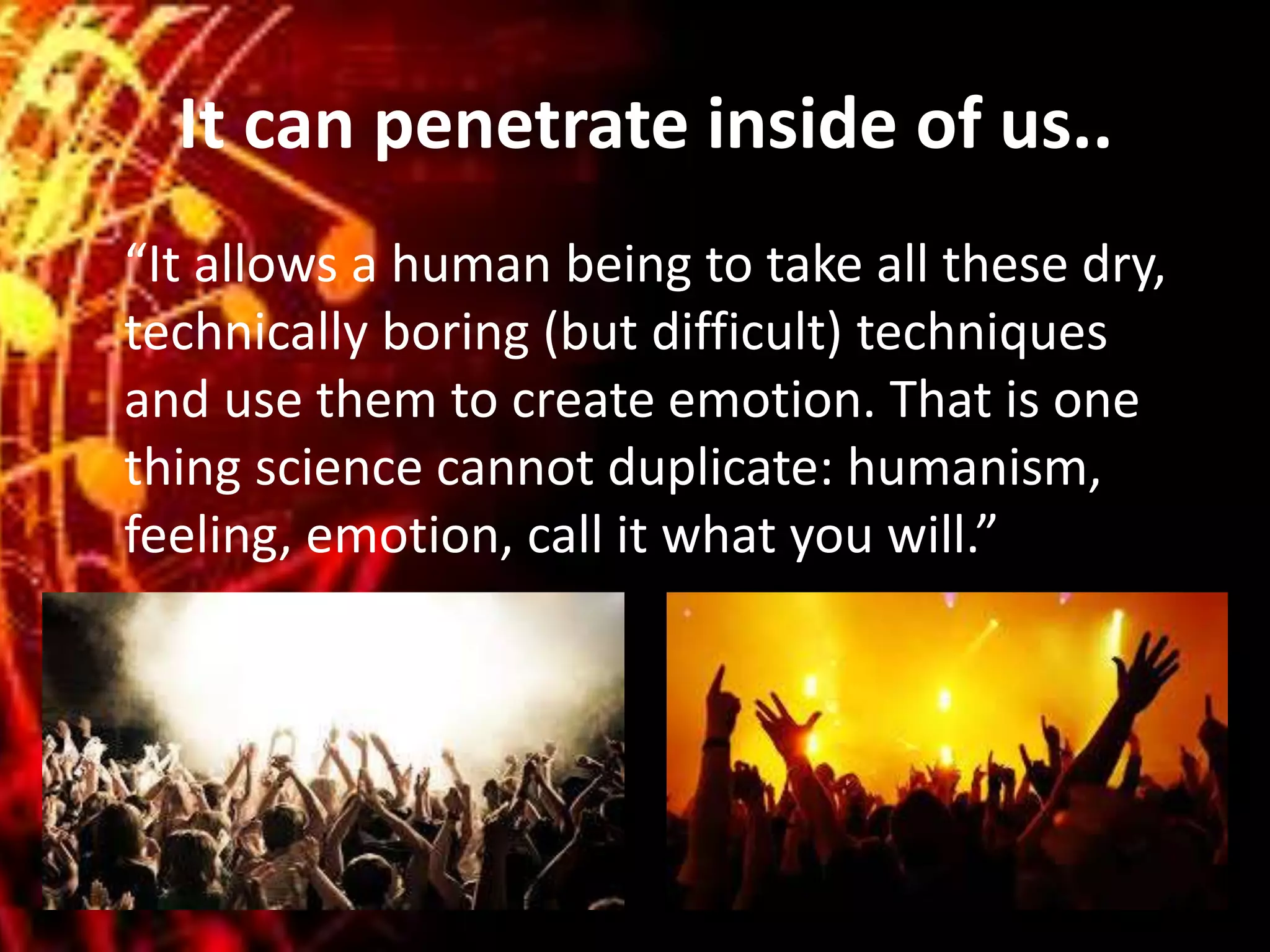 It can penetrate inside of us..
“It allows a human being to take all these dry,
technically boring (but difficult) techniques
and use them to create emotion. That is one
thing science cannot duplicate: humanism,
feeling, emotion, call it what you will.”
 