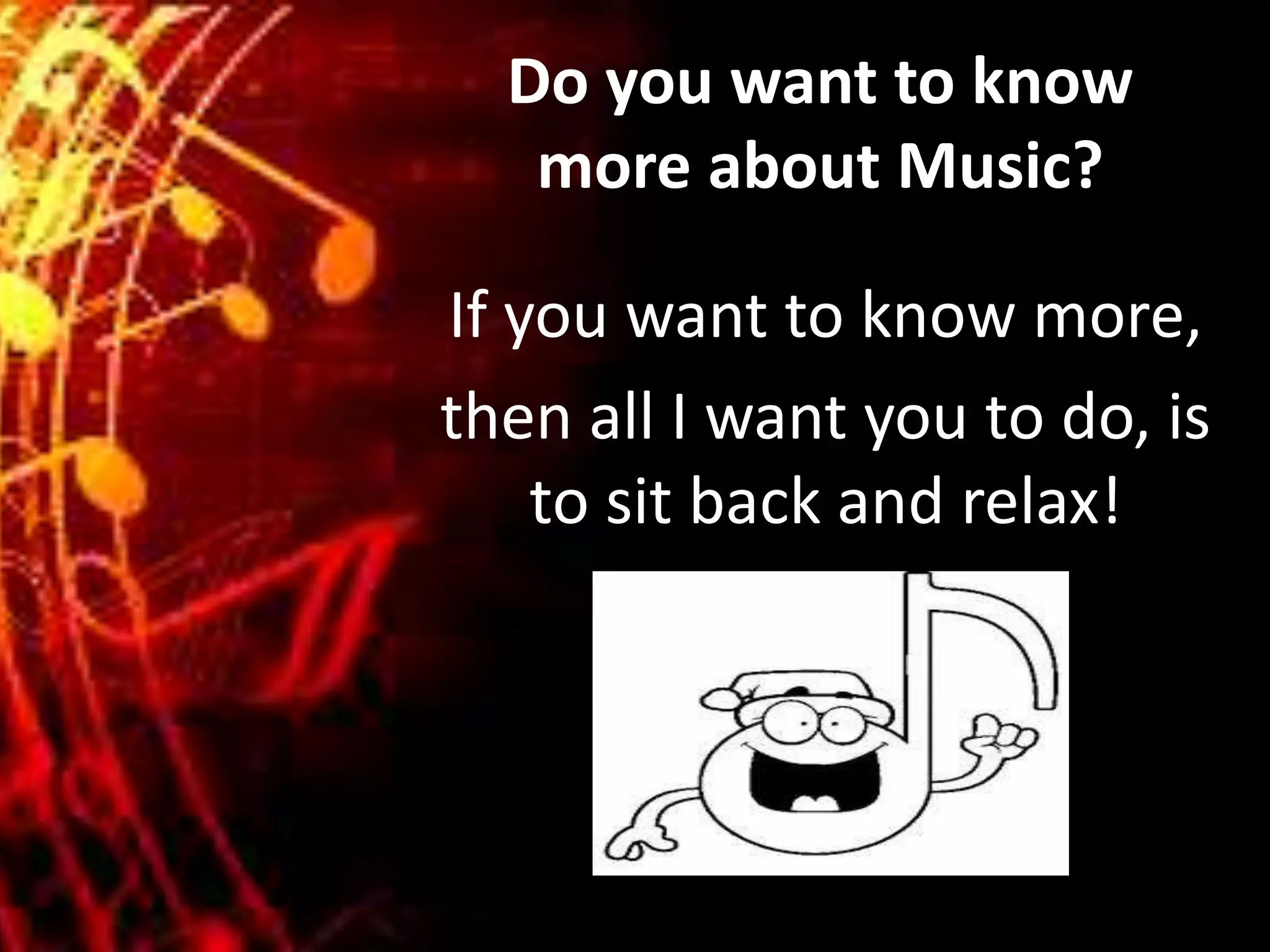 Do you want to know
more about Music?
If you want to know more,
then all I want you to do, is
to sit back and relax!
 