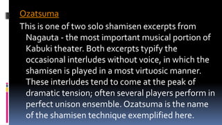 Ozatsuma
This is one of two solo shamisen excerpts from
Nagauta - the most important musical portion of
Kabuki theater. Both excerpts typify the
occasional interludes without voice, in which the
shamisen is played in a most virtuosic manner.
These interludes tend to come at the peak of
dramatic tension; often several players perform in
perfect unison ensemble. Ozatsuma is the name
of the shamisen technique exemplified here.
 