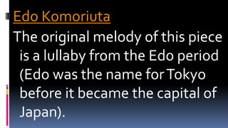 Edo Komoriuta
The original melody of this piece
is a lullaby from the Edo period
(Edo was the name forTokyo
before it became the capital of
Japan).
 