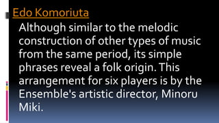 Edo Komoriuta
Although similar to the melodic
construction of other types of music
from the same period, its simple
phrases reveal a folk origin.This
arrangement for six players is by the
Ensemble's artistic director, Minoru
Miki.
 