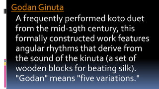 Godan Ginuta
A frequently performed koto duet
from the mid-19th century, this
formally constructed work features
angular rhythms that derive from
the sound of the kinuta (a set of
wooden blocks for beating silk).
"Godan" means "five variations."
 