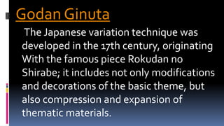 Godan Ginuta
The Japanese variation technique was
developed in the 17th century, originating
With the famous piece Rokudan no
Shirabe; it includes not only modifications
and decorations of the basic theme, but
also compression and expansion of
thematic materials.
 
