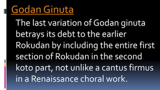 Godan Ginuta
The last variation of Godan ginuta
betrays its debt to the earlier
Rokudan by including the entire first
section of Rokudan in the second
koto part, not unlike a cantus firmus
in a Renaissance choral work.
 