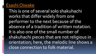 Esashi Oiwake
This is one of several solo shakuhachi
works that differ widely from one
performer to the next because of the
absence of a tradition of written notation.
It is also one of the small number of
shakuhachi pieces that are not religious in
orientation; here, the melodic line shows a
close connection to folk material.
 