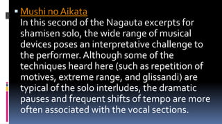 Mushi no Aikata
In this second of the Nagauta excerpts for
shamisen solo, the wide range of musical
devices poses an interpretative challenge to
the performer.Although some of the
techniques heard here (such as repetition of
motives, extreme range, and glissandi) are
typical of the solo interludes, the dramatic
pauses and frequent shifts of tempo are more
often associated with the vocal sections.
 