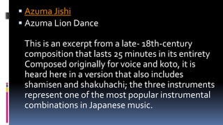  Azuma Jishi
 Azuma Lion Dance
This is an excerpt from a late- 18th-century
composition that lasts 25 minutes in its entirety
Composed originally for voice and koto, it is
heard here in a version that also includes
shamisen and shakuhachi; the three instruments
represent one of the most popular instrumental
combinations in Japanese music.
 
