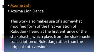  Azuma Jishi
 Azuma Lion Dance
This work also makes use of a somewhat
modified form of the first variation of
Rokudan - heard at the first entrance of the
shakuhachi, which plays from the shakuhachi
transcription of Rokudan, rather than the
original koto version.
 