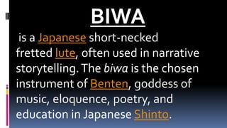 BIWA
is a Japanese short-necked
fretted lute, often used in narrative
storytelling.The biwa is the chosen
instrument of Benten, goddess of
music, eloquence, poetry, and
education in Japanese Shinto.
 