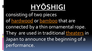 HYŌSHIGI
consisting of two pieces
of hardwood or bamboo that are
connected by a thin ornamental rope.
They are used in traditional theaters in
Japan to announce the beginning of a
performance.
 